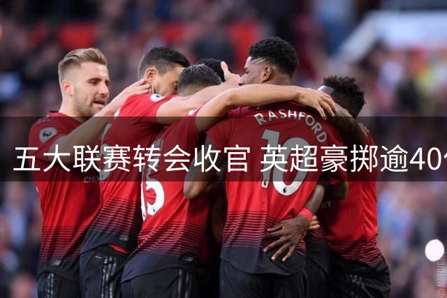五大联赛转会收官 英超豪掷逾40亿创纪录