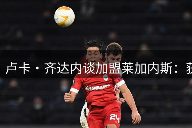 卢卡·齐达内谈加盟莱加内斯：获家人鼎力支持 志在冲甲成功