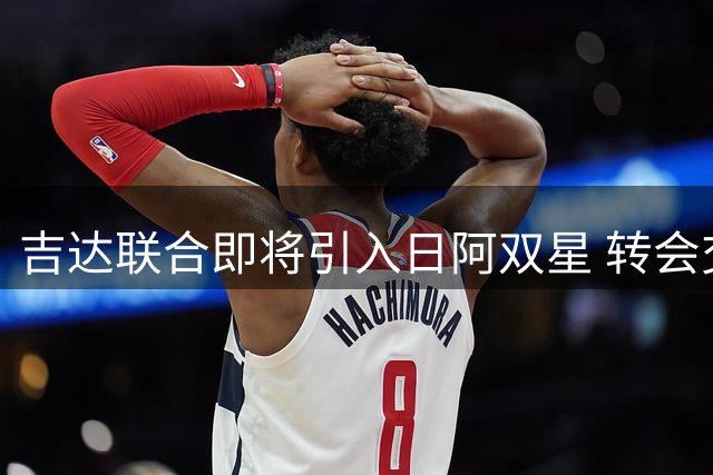 吉达联合即将引入日阿双星 转会交易进入最后审批阶段