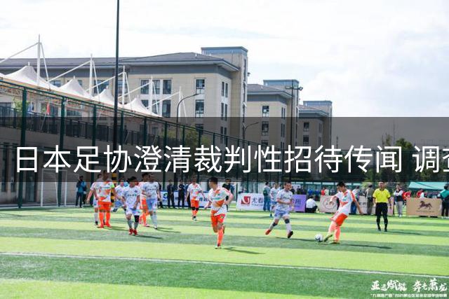 日本足协澄清裁判性招待传闻 调查显示无确凿证据