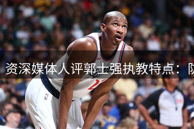 资深媒体人评郭士强执教特点：防守见长却难担国家队重任