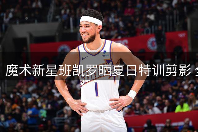 魔术新星班凯罗晒夏日特训剪影 全新造型引爆球迷热议