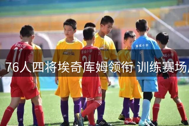 76人四将埃奇库姆领衔 训练赛场展现激烈对抗
