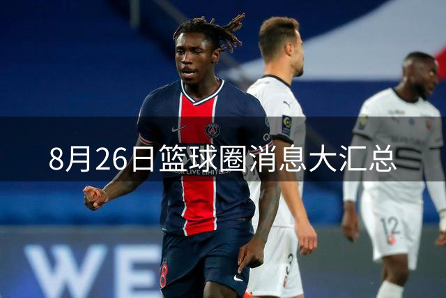 8月26日篮球圈消息大汇总