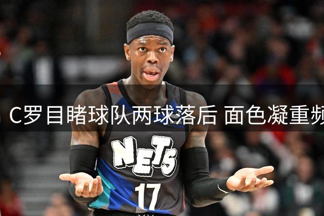 C罗目睹球队两球落后 面色凝重频频自语
