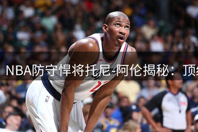 NBA防守悍将托尼-阿伦揭秘：顶级得分手为何比防守专家更难当